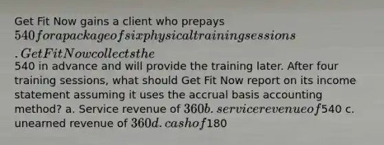 Get Fit Now gains a client who prepays 540 for a package of six physical training sessions. Get Fit Now collects the540 in advance and will provide the training later. After four training sessions, what should Get Fit Now report on its income statement assuming it uses the accrual basis accounting method? a. Service revenue of 360 b. service revenue of540 c. unearned revenue of 360 d. cash of180