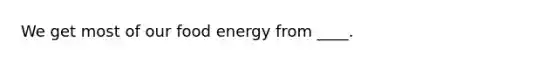 We get most of our food energy from ____.