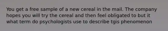 You get a free sample of a new cereal in the mail. The company hopes you will try the cereal and then feel obligated to but it what term do psychologists use to describe tgis phenomenon