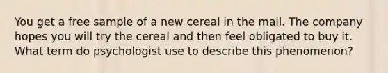 You get a free sample of a new cereal in the mail. The company hopes you will try the cereal and then feel obligated to buy it. What term do psychologist use to describe this phenomenon?