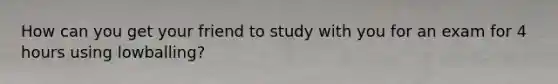 How can you get your friend to study with you for an exam for 4 hours using lowballing?