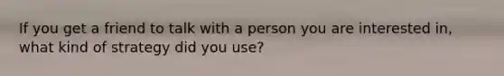 If you get a friend to talk with a person you are interested in, what kind of strategy did you use?