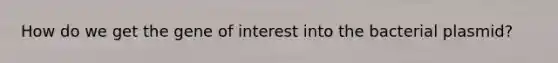 How do we get the gene of interest into the bacterial plasmid?