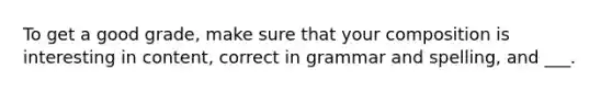 To get a good grade, make sure that your composition is interesting in content, correct in grammar and spelling, and ___.