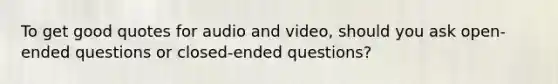 To get good quotes for audio and video, should you ask open-ended questions or closed-ended questions?