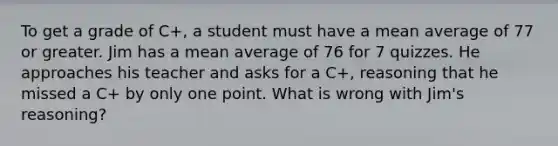 To get a grade of C+​, a student must have a mean average of 77 or greater. Jim has a mean average of 76 for 7 quizzes. He approaches his teacher and asks for a C+​, reasoning that he missed a C+ by only one point. What is wrong with​ Jim's reasoning?