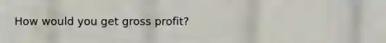 How would you get gross profit?