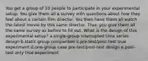 You get a group of 10 people to participate in your experimental setup. You give them all a survey with questions about how they feel about a certain film director. You then have them all watch the latest movie by this same director. Then you give them all the same survey as before to fill out. What is the design of this experimental setup? a.single-group interrupted time series design b.static group comparison c.pre-test/post-test true experiment d.one-group case pre-test/post-test design e.post-test only true experiment