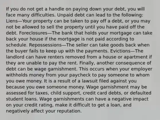 If you do not get a handle on paying down your debt, you will face many difficulties. Unpaid debt can lead to the following: Liens—Your property can be taken to pay off a debt, or you may not be allowed to sell the property until you have paid off the debt. Foreclosures—The bank that holds your mortgage can take back your house if the mortgage is not paid according to schedule. Repossessions—The seller can take goods back when the buyer fails to keep up with the payments. Evictions—The landlord can have renters removed from a house or apartment if they are unable to pay the rent. Finally, another consequence of debt can be wage garnishment. This occurs when your employer withholds money from your paycheck to pay someone to whom you owe money. It is a result of a lawsuit filed against you because you owe someone money. Wage garnishment may be assessed for taxes, child support, credit card debts, or defaulted student loans. Wage garnishments can have a negative impact on your credit rating, make it difficult to get a loan, and negatively affect your reputation.