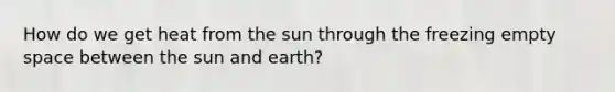 How do we get heat from the sun through the freezing empty space between the sun and earth?