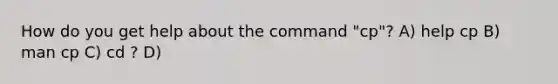 How do you get help about the command "cp"? A) help cp B) man cp C) cd ? D)