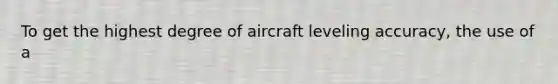 To get the highest degree of aircraft leveling accuracy, the use of a