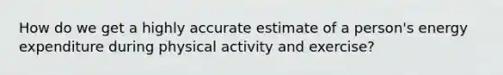 How do we get a highly accurate estimate of a person's energy expenditure during physical activity and exercise?