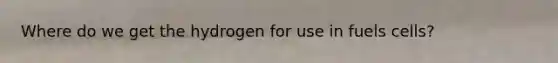 Where do we get the hydrogen for use in fuels cells?