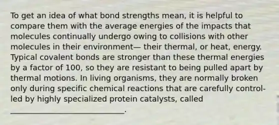 To get an idea of what bond strengths mean, it is helpful to compare them with the average energies of the impacts that molecules continually undergo owing to collisions with other molecules in their environment— their thermal, or heat, energy. Typical covalent bonds are stronger than these thermal energies by a factor of 100, so they are resistant to being pulled apart by thermal motions. In living organisms, they are normally broken only during specific chemical reactions that are carefully control- led by highly specialized protein catalysts, called _____________________________.