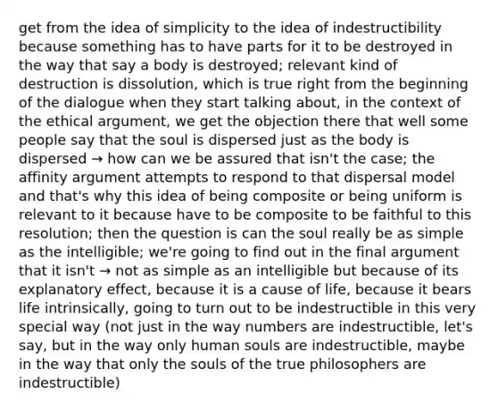 get from the idea of simplicity to the idea of indestructibility because something has to have parts for it to be destroyed in the way that say a body is destroyed; relevant kind of destruction is dissolution, which is true right from the beginning of the dialogue when they start talking about, in the context of the ethical argument, we get the objection there that well some people say that the soul is dispersed just as the body is dispersed → how can we be assured that isn't the case; the affinity argument attempts to respond to that dispersal model and that's why this idea of being composite or being uniform is relevant to it because have to be composite to be faithful to this resolution; then the question is can the soul really be as simple as the intelligible; we're going to find out in the final argument that it isn't → not as simple as an intelligible but because of its explanatory effect, because it is a cause of life, because it bears life intrinsically, going to turn out to be indestructible in this very special way (not just in the way numbers are indestructible, let's say, but in the way only human souls are indestructible, maybe in the way that only the souls of the true philosophers are indestructible)