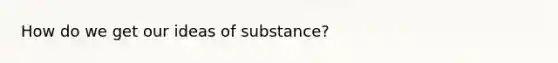 How do we get our ideas of substance?