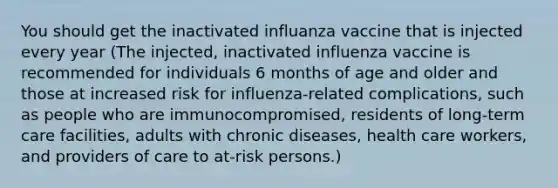 You should get the inactivated influanza vaccine that is injected every year (The injected, inactivated influenza vaccine is recommended for individuals 6 months of age and older and those at increased risk for influenza-related complications, such as people who are immunocompromised, residents of long-term care facilities, adults with chronic diseases, health care workers, and providers of care to at-risk persons.)