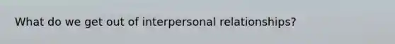 What do we get out of interpersonal relationships?