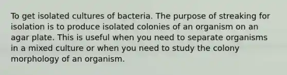 To get isolated cultures of bacteria. The purpose of streaking for isolation is to produce isolated colonies of an organism on an agar plate. This is useful when you need to separate organisms in a mixed culture or when you need to study the colony morphology of an organism.