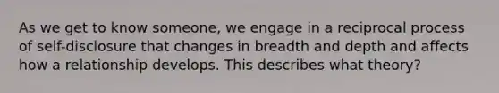 As we get to know someone, we engage in a reciprocal process of self-disclosure that changes in breadth and depth and affects how a relationship develops. This describes what theory?