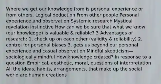 Where we get our knowledge from is personal experience or from others. Logical deduction From other people Personal experience and observation Systemic research Mystical revelation instinctive How can we be sure that what we know (our knowledge) is valuable & reliable? 3 Advantages of research: 1. check up on each other (validity & reliability) 2. control for personal biases 3. gets us beyond our personal experience and casual observation Mindful skepticism—sociologically mindful How knowledge created? In response to a question Empirical, aesthetic, moral, questions of interpretation All the ideas, habits, arrangements, that make up the social world are human creations