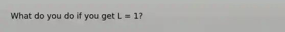 What do you do if you get L = 1?