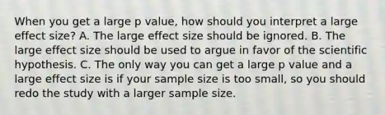 When you get a large p value, how should you interpret a large effect size? A. The large effect size should be ignored. B. The large effect size should be used to argue in favor of the scientific hypothesis. C. The only way you can get a large p value and a large effect size is if your sample size is too small, so you should redo the study with a larger sample size.