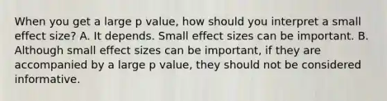 When you get a large p value, how should you interpret a small effect size? A. It depends. Small effect sizes can be important. B. Although small effect sizes can be important, if they are accompanied by a large p value, they should not be considered informative.