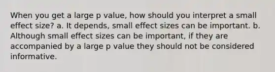 When you get a large p value, how should you interpret a small effect size? a. It depends, small effect sizes can be important. b. Although small effect sizes can be important, if they are accompanied by a large p value they should not be considered informative.