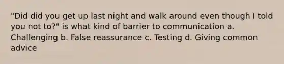 "Did did you get up last night and walk around even though I told you not to?" is what kind of barrier to communication a. Challenging b. False reassurance c. Testing d. Giving common advice