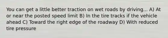 You can get a little better traction on wet roads by driving... A) At or near the posted speed limit B) In the tire tracks if the vehicle ahead C) Toward the right edge of the roadway D) With reduced tire pressure