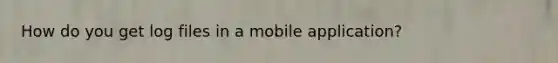 How do you get log files in a mobile application?