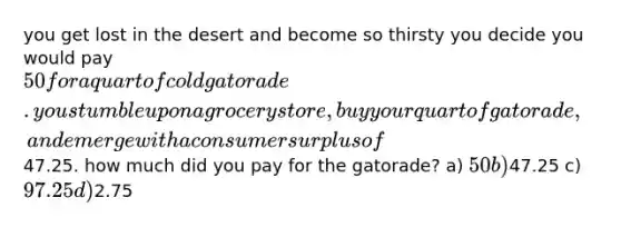 you get lost in the desert and become so thirsty you decide you would pay 50 for a quart of cold gatorade. you stumble upon a grocery store, buy your quart of gatorade, and emerge with a consumer surplus of47.25. how much did you pay for the gatorade? a) 50 b)47.25 c) 97.25 d)2.75