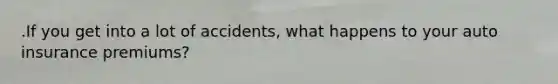 .If you get into a lot of accidents, what happens to your auto insurance premiums?