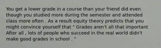 You get a lower grade in a course than your friend did even though you studied more during the semester and attended class more often . As a result equity theory predicts that you might convince yourself that " Grades aren't all that important After all , lots of people who succeed in the real world didn't make good grades in school . "