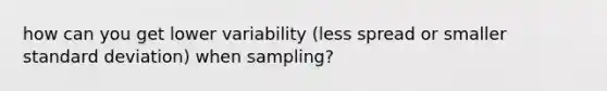 how can you get lower variability (less spread or smaller standard deviation) when sampling?