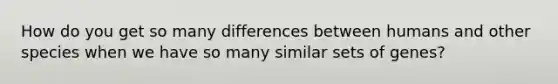 How do you get so many differences between humans and other species when we have so many similar sets of genes?