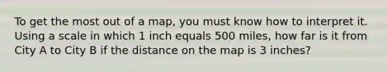 To get the most out of a map, you must know how to interpret it. Using a scale in which 1 inch equals 500 miles, how far is it from City A to City B if the distance on the map is 3 inches?