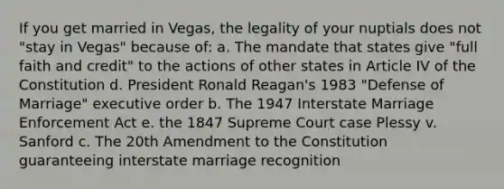 If you get married in Vegas, the legality of your nuptials does not "stay in Vegas" because of: a. The mandate that states give "full faith and credit" to the actions of other states in Article IV of the Constitution d. President Ronald Reagan's 1983 "Defense of Marriage" executive order b. The 1947 Interstate Marriage Enforcement Act e. the 1847 Supreme Court case Plessy v. Sanford c. The 20th Amendment to the Constitution guaranteeing interstate marriage recognition