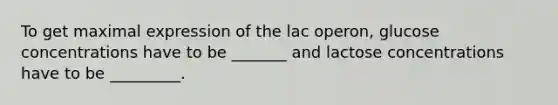 To get maximal expression of the lac operon, glucose concentrations have to be _______ and lactose concentrations have to be _________.