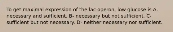 To get maximal expression of the lac operon, low glucose is A- necessary and sufficient. B- necessary but not sufficient. C- sufficient but not necessary. D- neither necessary nor sufficient.