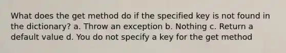 What does the get method do if the specified key is not found in the dictionary? a. Throw an exception b. Nothing c. Return a default value d. You do not specify a key for the get method