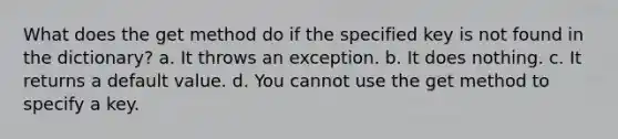 What does the get method do if the specified key is not found in the dictionary? a. It throws an exception. b. It does nothing. c. It returns a default value. d. You cannot use the get method to specify a key.