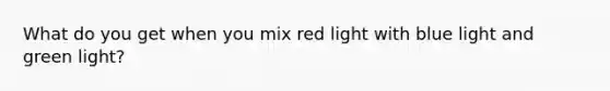 What do you get when you mix red light with blue light and green light?