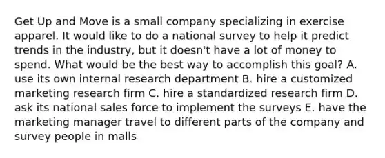 Get Up and Move is a small company specializing in exercise apparel. It would like to do a national survey to help it predict trends in the industry, but it doesn't have a lot of money to spend. What would be the best way to accomplish this goal? A. use its own internal research department B. hire a customized marketing research firm C. hire a standardized research firm D. ask its national sales force to implement the surveys E. have the marketing manager travel to different parts of the company and survey people in malls