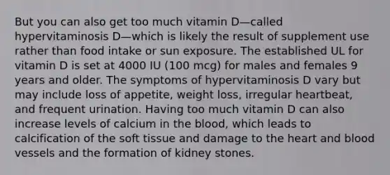 But you can also get too much vitamin D—called hypervitaminosis D—which is likely the result of supplement use rather than food intake or sun exposure. The established UL for vitamin D is set at 4000 IU (100 mcg) for males and females 9 years and older. The symptoms of hypervitaminosis D vary but may include loss of appetite, weight loss, irregular heartbeat, and frequent urination. Having too much vitamin D can also increase levels of calcium in the blood, which leads to calcification of the soft tissue and damage to the heart and blood vessels and the formation of kidney stones.