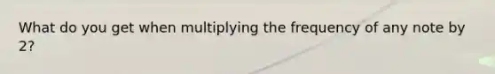 What do you get when multiplying the frequency of any note by 2?