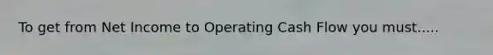 To get from Net Income to Operating Cash Flow you must.....