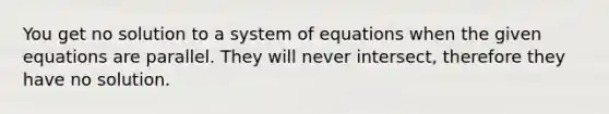 You get no solution to a system of equations when the given equations are parallel. They will never intersect, therefore they have no solution.